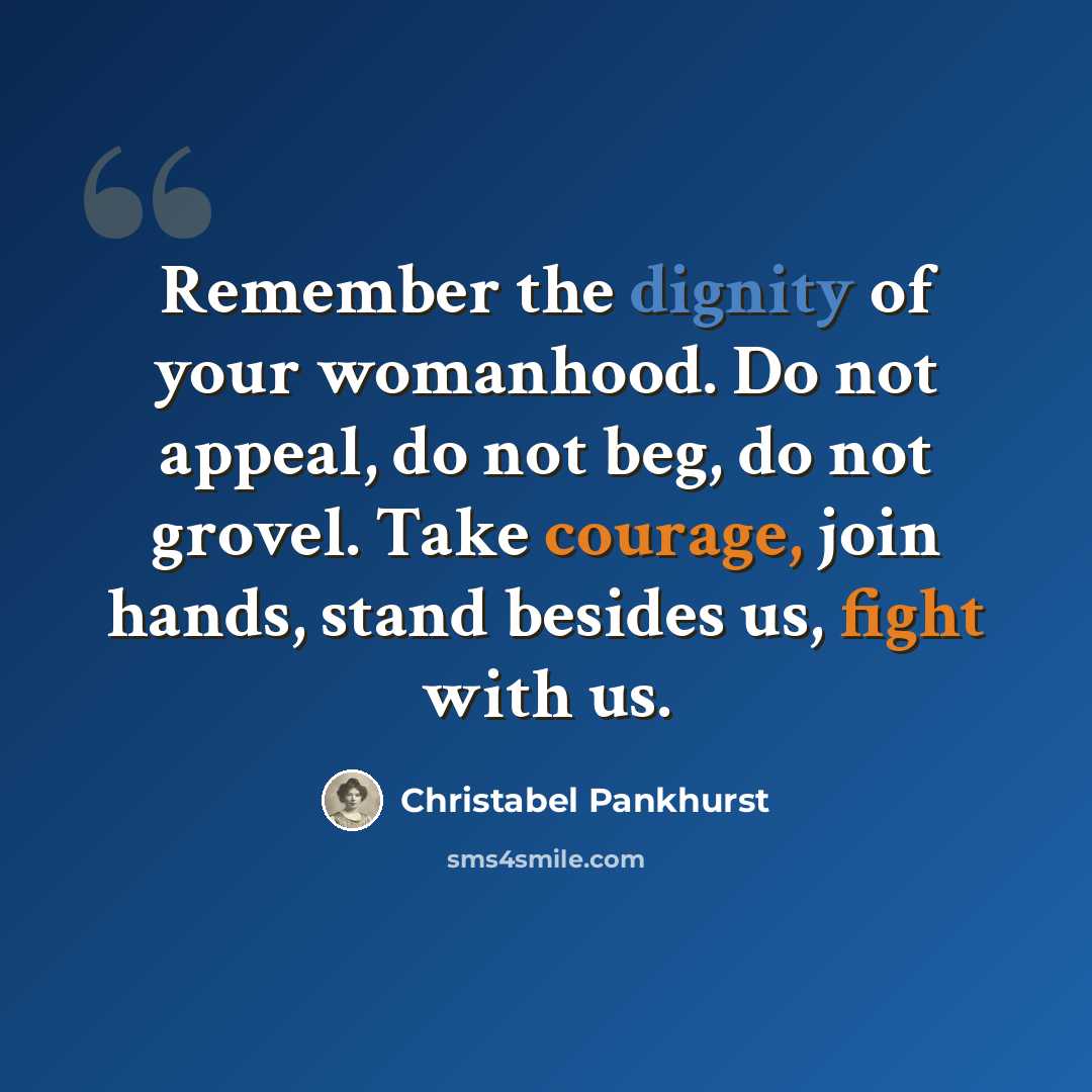 “Remember the dignity of your womanhood. Do not appeal, do not beg, do not grovel. Take courage, join hands, stand besides us, fight with us.” quote by Christabel Pankhurst