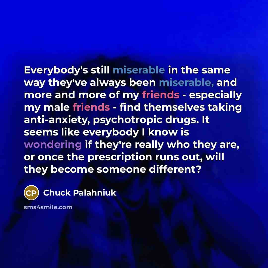 “Everybody's still miserable in the same way they've always been miserable, and more and more of my friends - especially my male friends - find themselves taking anti-anxiety, psychotropic drugs. It seems like everybody I know is wondering if they're really who they are, or once the prescription…” quote by Chuck Palahniuk