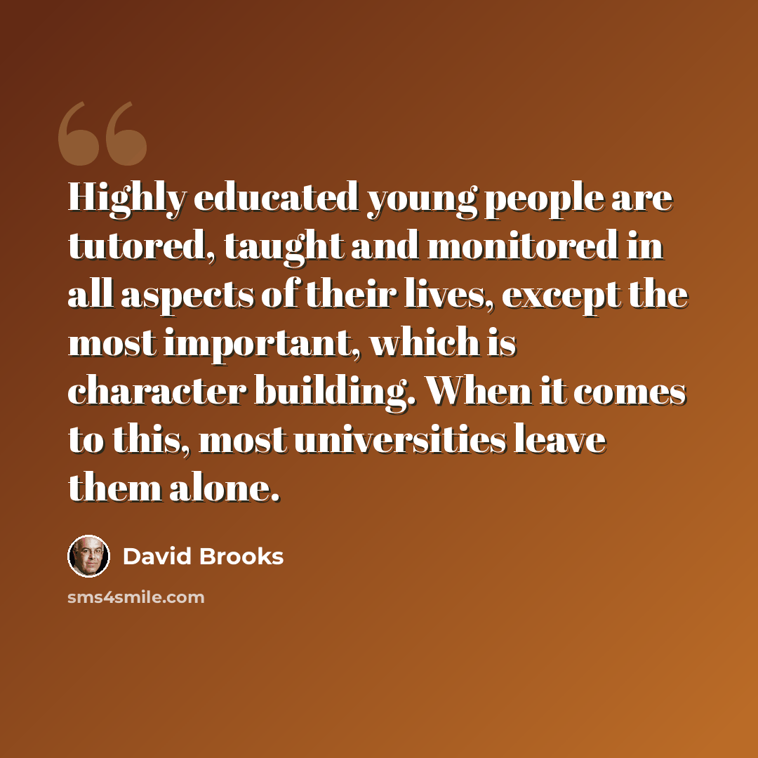 “Highly educated young people are tutored, taught and monitored in all aspects of their lives, except the most important, which is character building. When it comes to this, most universities leave them alone.” quote by David Brooks