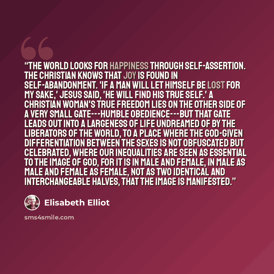 “The world looks for happiness through self-assertion. The Christian knows that joy is found in self-abandonment. 'If a man will let himself be lost for My sake,' Jesus said, 'he will find his true self.' A Christian woman's true freedom lies on the other side of a very small gate---humble…” quote by Elisabeth Elliot