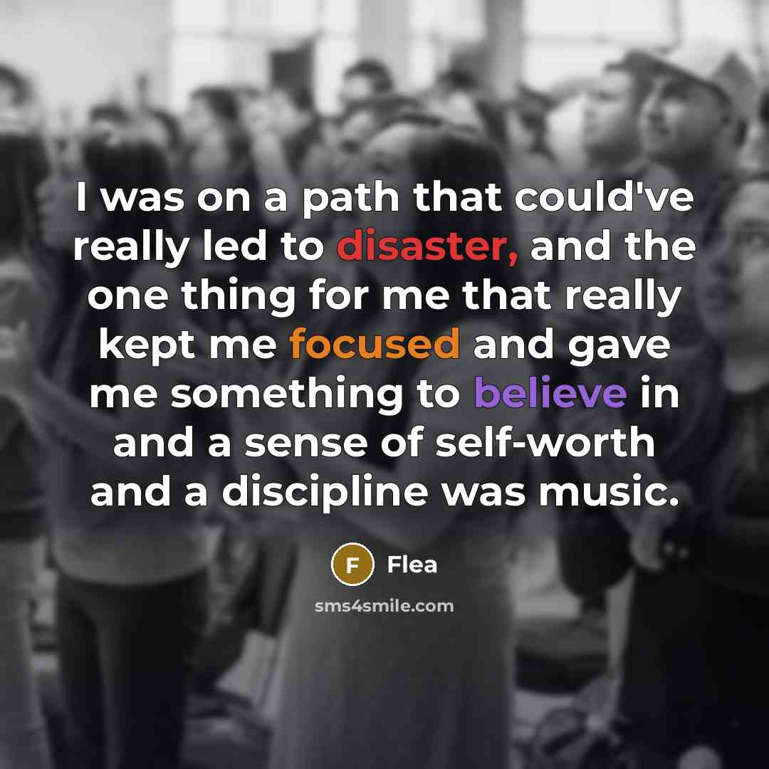 “I was on a path that could've really led to disaster, and the one thing for me that really kept me focused and gave me something to believe in and a sense of self-worth and a discipline was music.” quote by Flea
