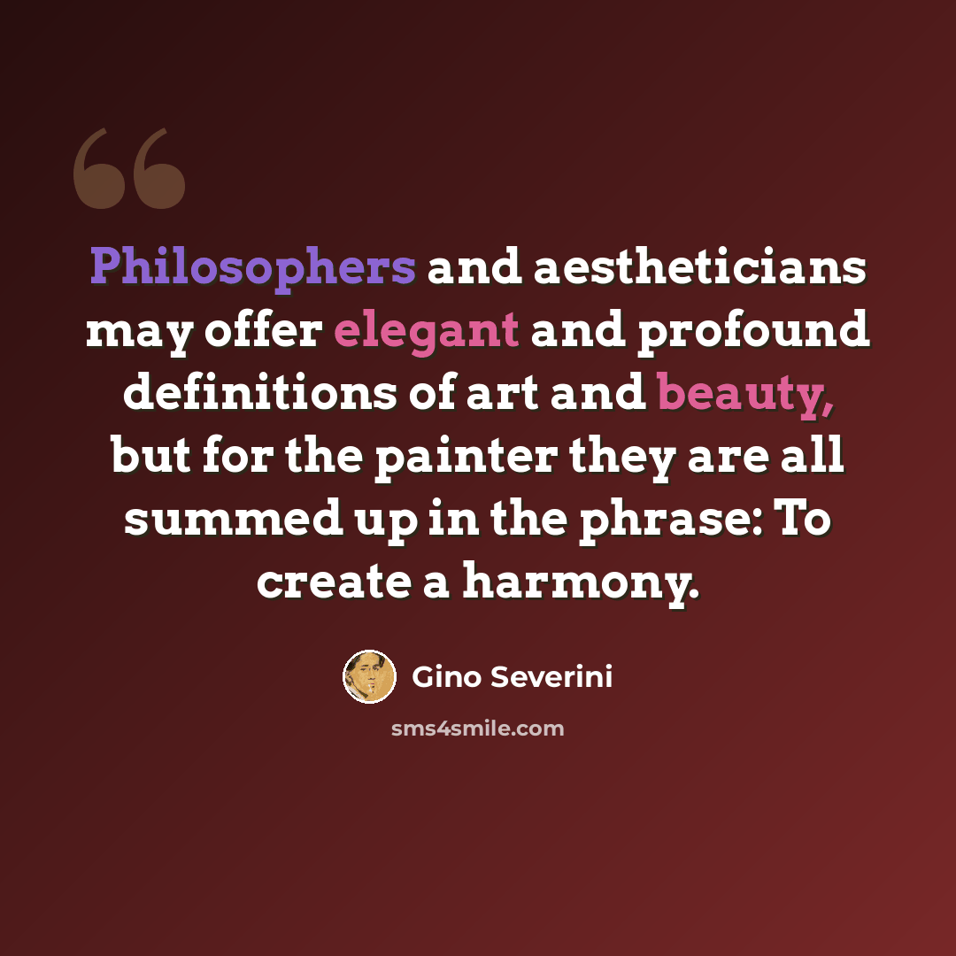 “Philosophers and aestheticians may offer elegant and profound definitions of art and beauty, but for the painter they are all summed up in the phrase: To create a harmony.” quote by Gino Severini
