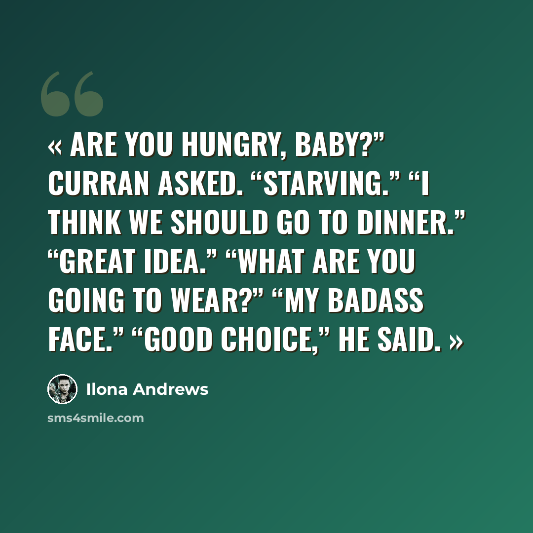 “Are you hungry, baby?” Curran asked. “Starving.” “I think we should go to dinner.” “Great idea.” “What are you going to wear?” “My badass face.” “Good choice,” he said.” quote by Ilona Andrews