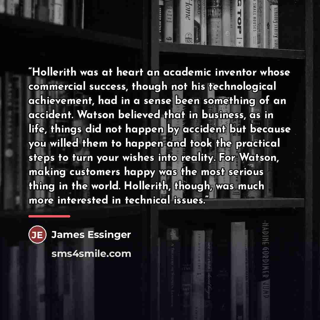 “Hollerith was at heart an academic inventor whose commercial success, though not his technological achievement, had in a sense been something of an accident. Watson believed that in business, as in life, things did not happen by accident but because you willed them to happen and took the practical…” quote by James Essinger