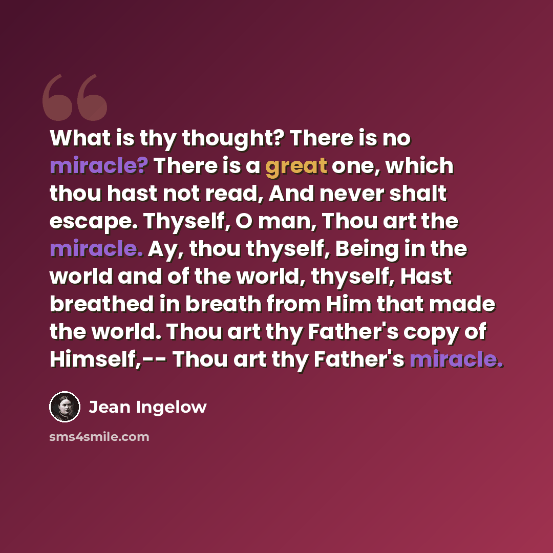 “What is thy thought? There is no miracle? There is a great one, which thou hast not read, And never shalt escape. Thyself, O man, Thou art the miracle. Ay, thou thyself, Being in the world and of the world, thyself, Hast breathed in breath from Him that made the world. Thou art thy Father's copy…” quote by Jean Ingelow
