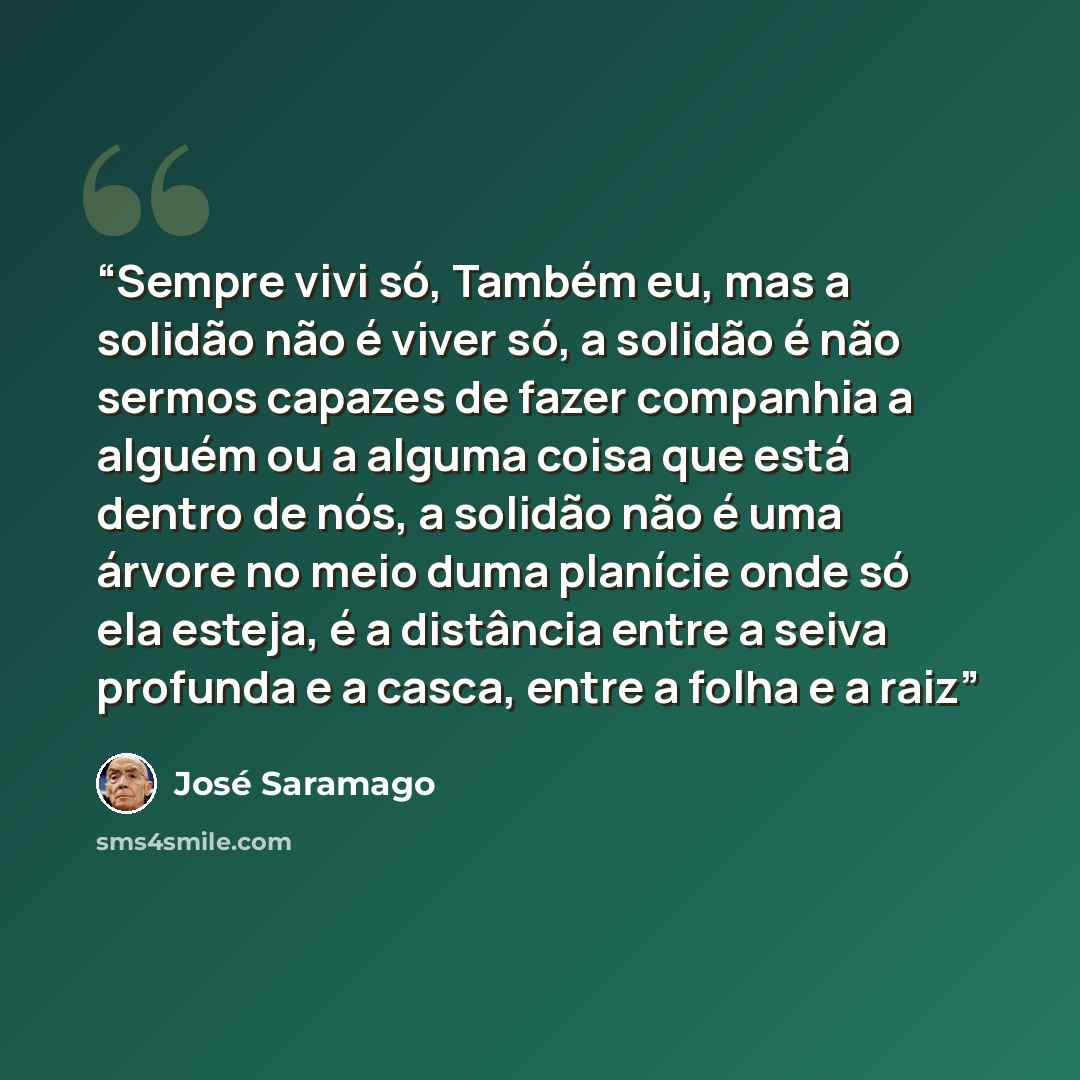 “Sempre vivi só, Também eu, mas a solidão não é viver só, a solidão é não sermos capazes de fazer companhia a alguém ou a alguma coisa que está dentro de nós, a solidão não é uma árvore no meio duma planície onde só ela esteja, é a distância entre a seiva profunda e a casca, entre a folha e a raiz” quote by José Saramago