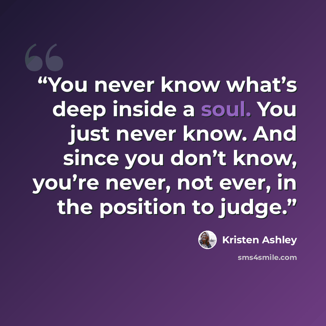 “You never know what’s deep inside a soul. You just never know. And since you don’t know, you’re never, not ever, in the position to judge.” quote by Kristen Ashley