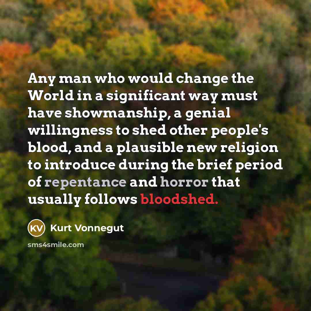 “Any man who would change the World in a significant way must have showmanship, a genial willingness to shed other people's blood, and a plausible new religion to introduce during the brief period of repentance and horror that usually follows bloodshed.” quote by Kurt Vonnegut