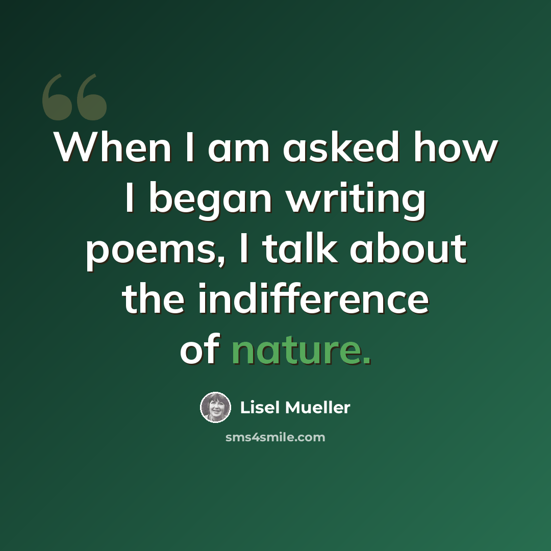 “When I am asked how I began writing poems, I talk about the indifference of nature.” quote by Lisel Mueller