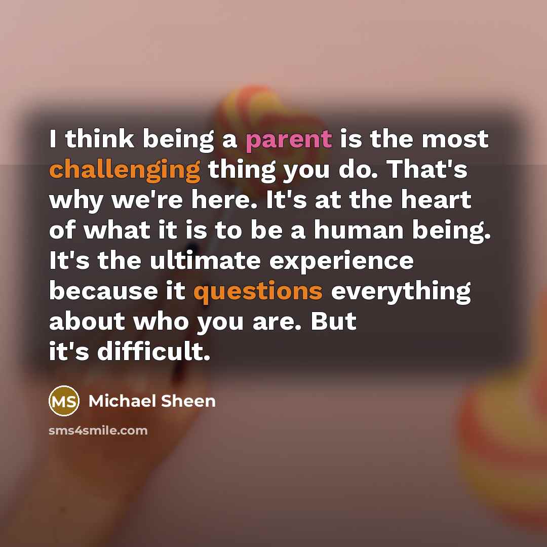 “I think being a parent is the most challenging thing you do. That's why we're here. It's at the heart of what it is to be a human being. It's the ultimate experience because it questions everything about who you are. But it's difficult.” quote by Michael Sheen