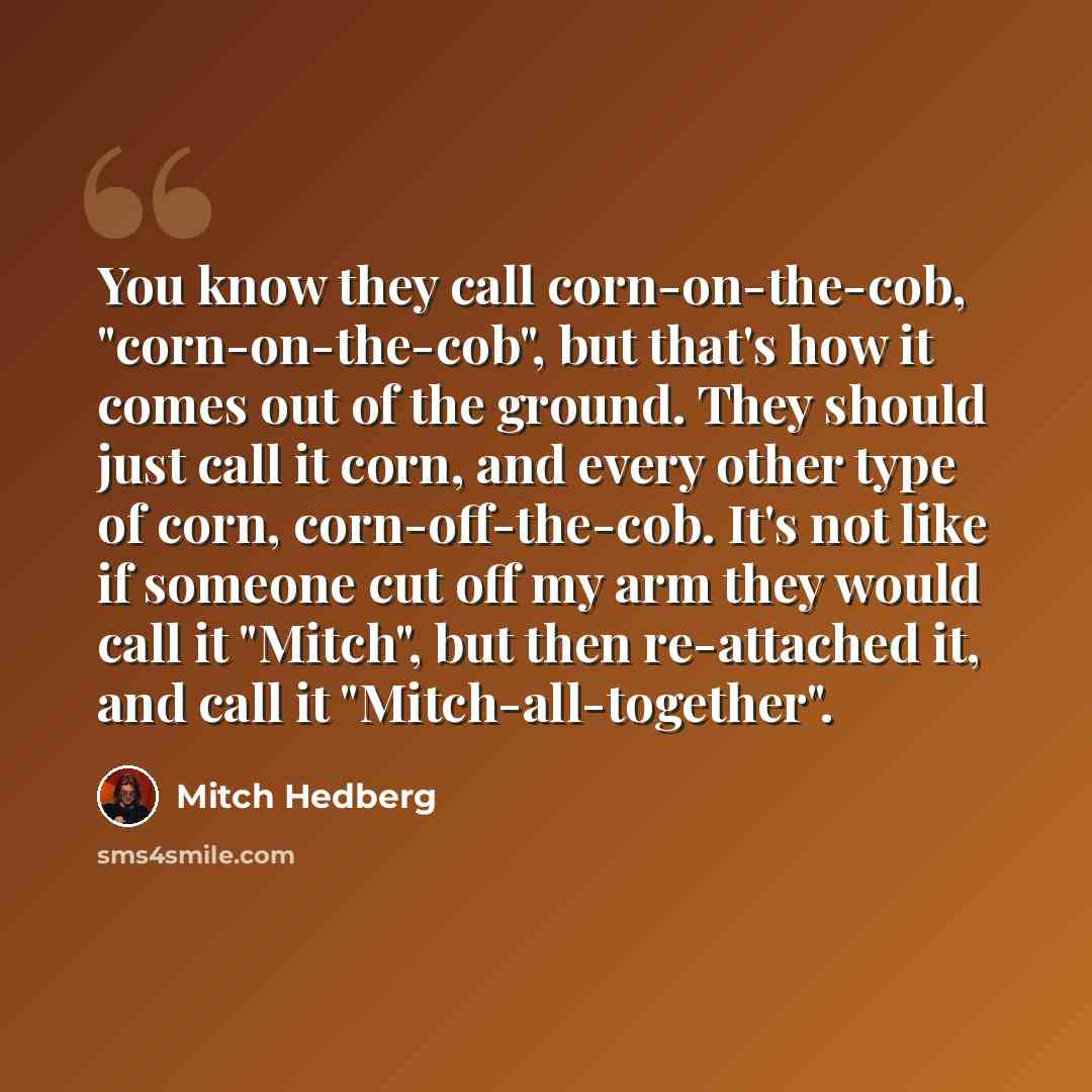 “You know they call corn-on-the-cob, "corn-on-the-cob", but that's how it comes out of the ground. They should just call it corn, and every other type of corn, corn-off-the-cob. It's not like if someone cut off my arm they would call it "Mitch", but then re-attached it, and call it…” quote by Mitch Hedberg