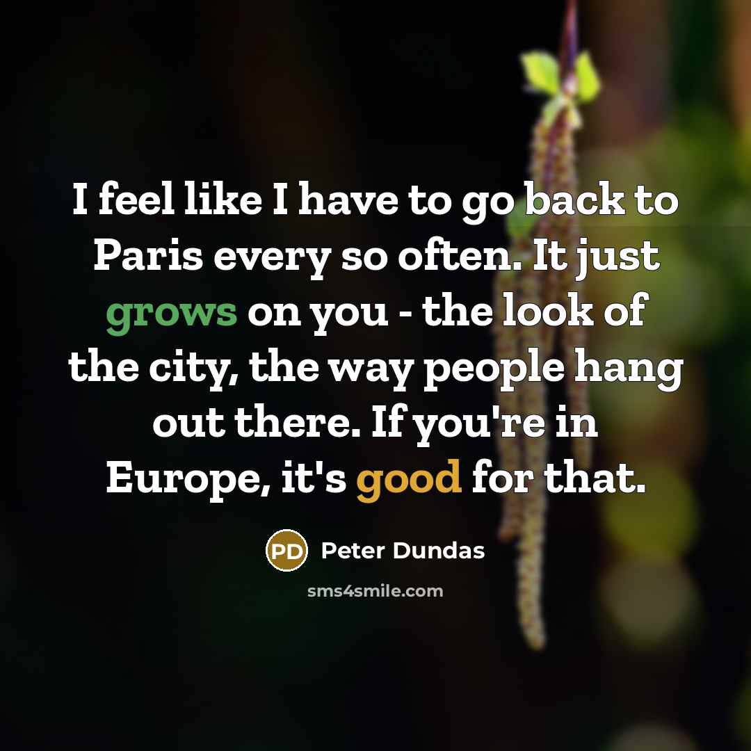“I feel like I have to go back to Paris every so often. It just grows on you - the look of the city, the way people hang out there. If you're in Europe, it's good for that.” quote by Peter Dundas