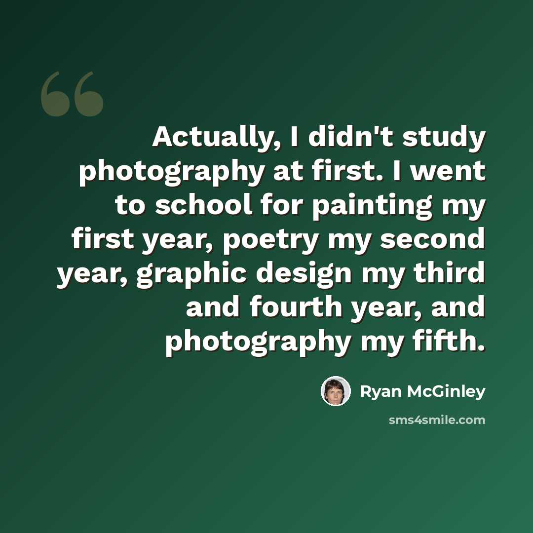 “Actually, I didn't study photography at first. I went to school for painting my first year, poetry my second year, graphic design my third and fourth year, and photography my fifth.” quote by Ryan McGinley