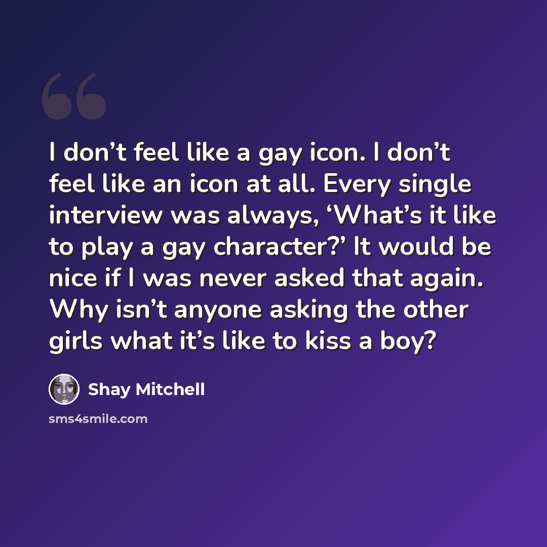 “I don’t feel like a gay icon. I don’t feel like an icon at all. Every single interview was always, ‘What’s it like to play a gay character?’ It would be nice if I was never asked that again. Why isn’t anyone asking the other girls what it’s like to kiss a boy?” quote by Shay Mitchell
