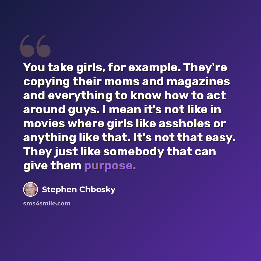 “You take girls, for example. They're copying their moms and magazines and everything to know how to act around guys. I mean it's not like in movies where girls like assholes or anything like that. It's not that easy. They just like somebody that can give them purpose.” quote by Stephen Chbosky