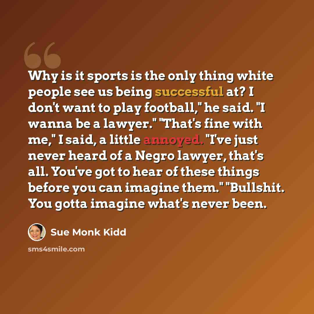 “Why is it sports is the only thing white people see us being successful at? I don't want to play football," he said. "I wanna be a lawyer." "That's fine with me," I said, a little annoyed. "I've just never heard of a Negro lawyer, that's all. You've got to hear of these things before you can…” quote by Sue Monk Kidd