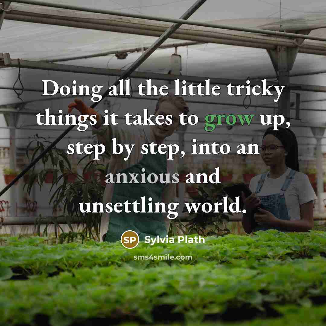 “Doing all the little tricky things it takes to grow up, step by step, into an anxious and unsettling world.” quote by Sylvia Plath