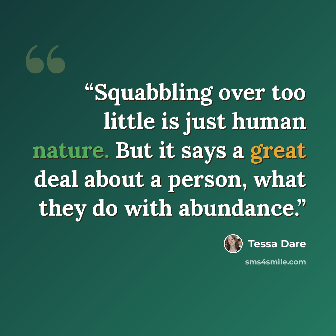 “Squabbling over too little is just human nature. But it says a great deal about a person, what they do with abundance.” quote by Tessa Dare