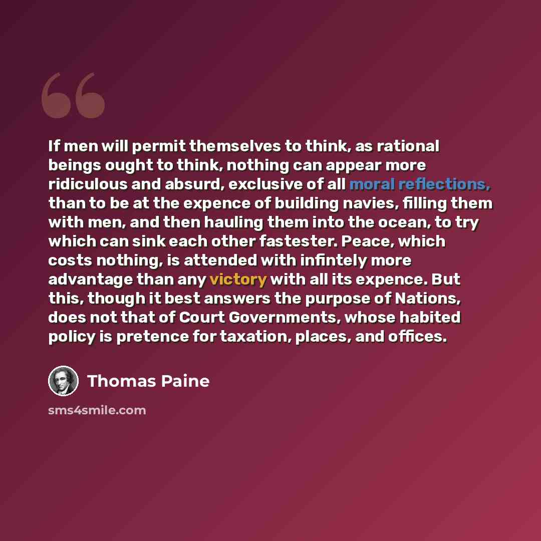 “If men will permit themselves to think, as rational beings ought to think, nothing can appear more ridiculous and absurd, exclusive of all moral reflections, than to be at the expence of building navies, filling them with men, and then hauling them into the ocean, to try which can sink each other…” quote by Thomas Paine