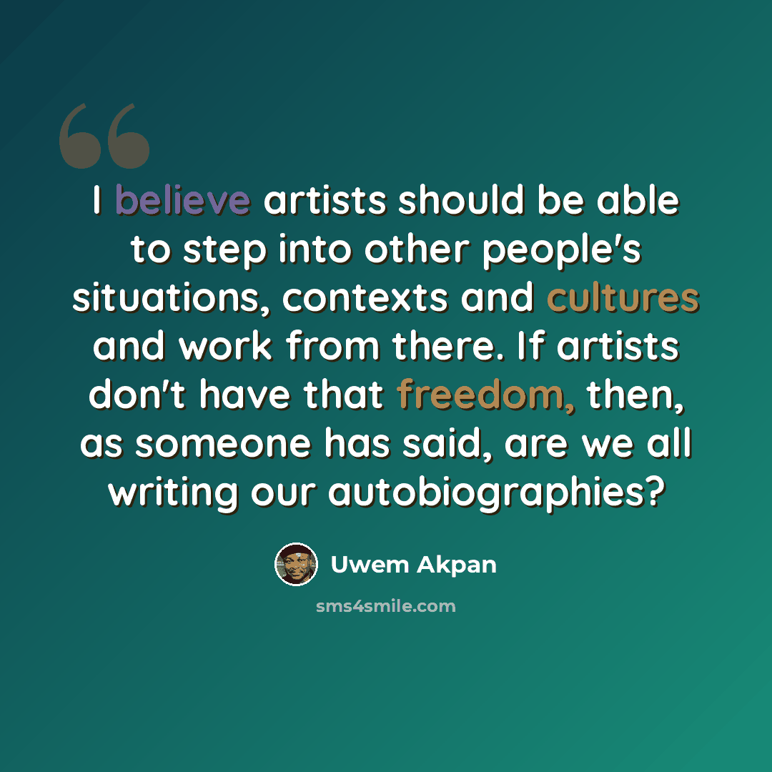“I believe artists should be able to step into other people's situations, contexts and cultures and work from there. If artists don't have that freedom, then, as someone has said, are we all writing our autobiographies?” quote by Uwem Akpan