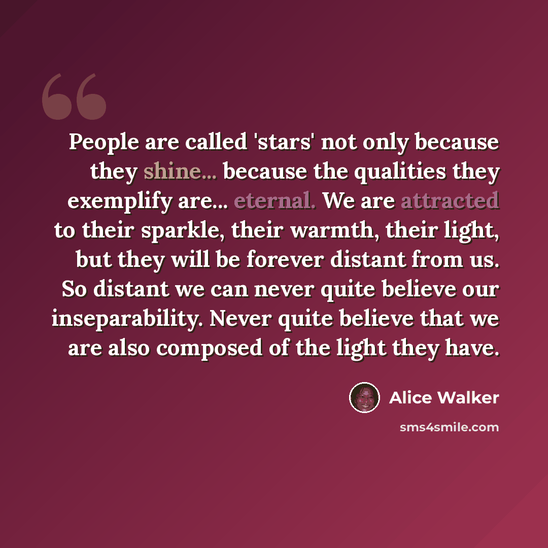 “People are called 'stars' not only because they shine... because the qualities they exemplify are... eternal. We are attracted to their sparkle, their warmth, their light, but they will be forever distant from us. So distant we can never quite believe our inseparability. Never quite believe that…” quote by Alice Walker