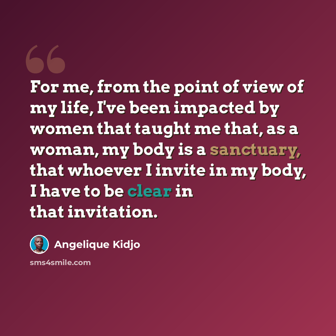 “For me, from the point of view of my life, I've been impacted by women that taught me that, as a woman, my body is a sanctuary, that whoever I invite in my body, I have to be clear in that invitation.” quote by Angelique Kidjo
