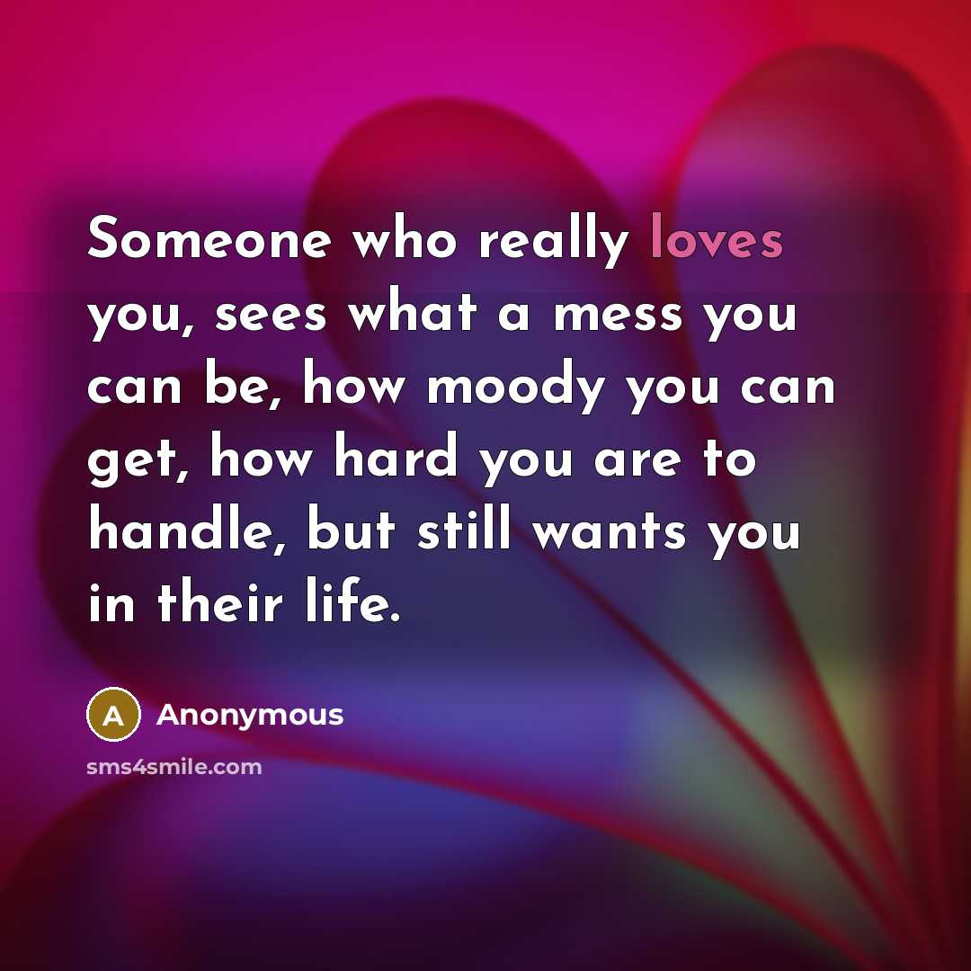 “Someone who really loves you, sees what a mess you can be, how moody you can get, how hard you are to handle, but still wants you in their life.” quote by Anonymous