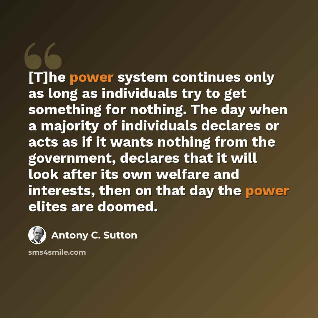 “[T]he power system continues only as long as individuals try to get something for nothing. The day when a majority of individuals declares or acts as if it wants nothing from the government, declares that it will look after its own welfare and interests, then on that day the power elites are doomed.” quote by Antony C. Sutton