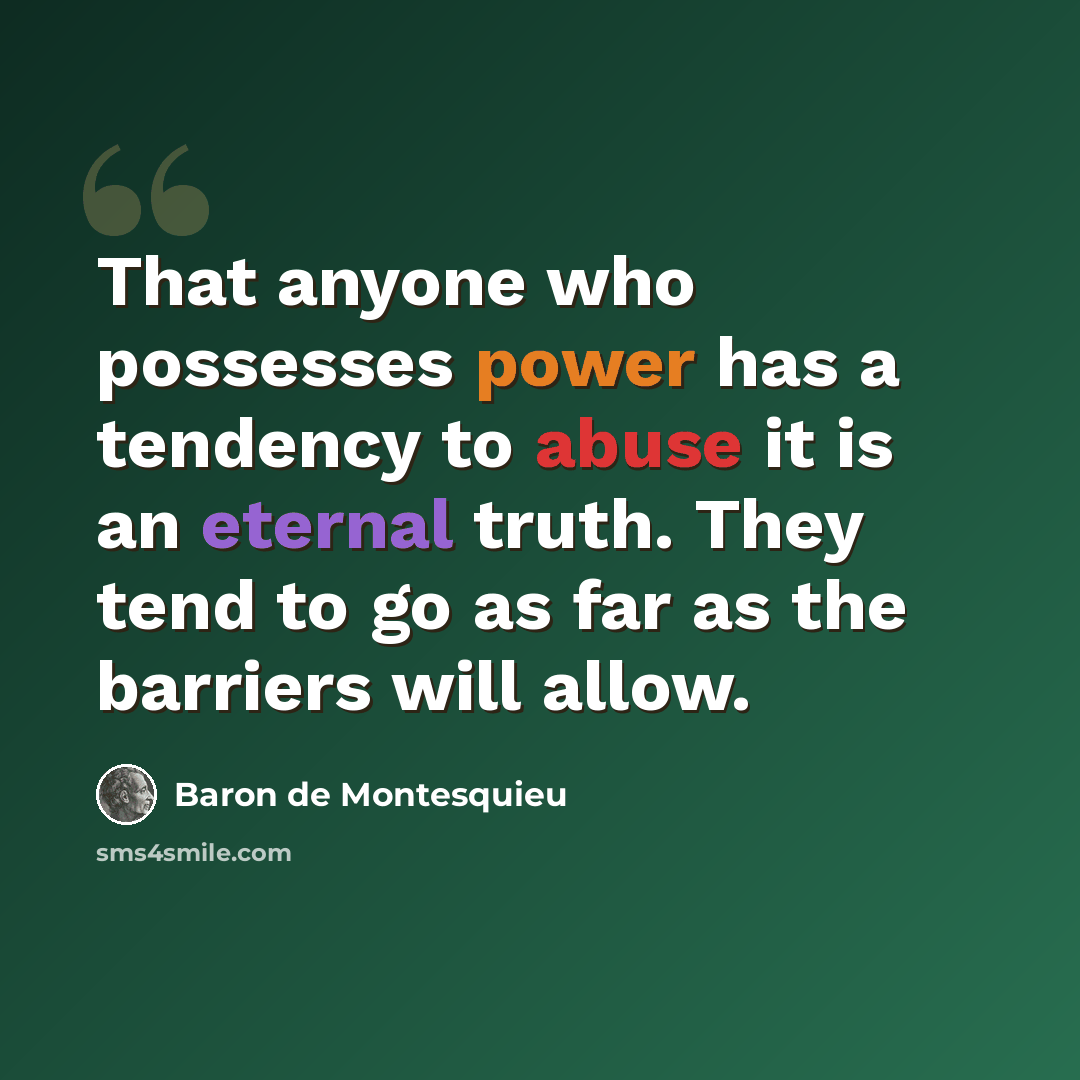 “That anyone who possesses power has a tendency to abuse it is an eternal truth. They tend to go as far as the barriers will allow.” quote by Baron de Montesquieu