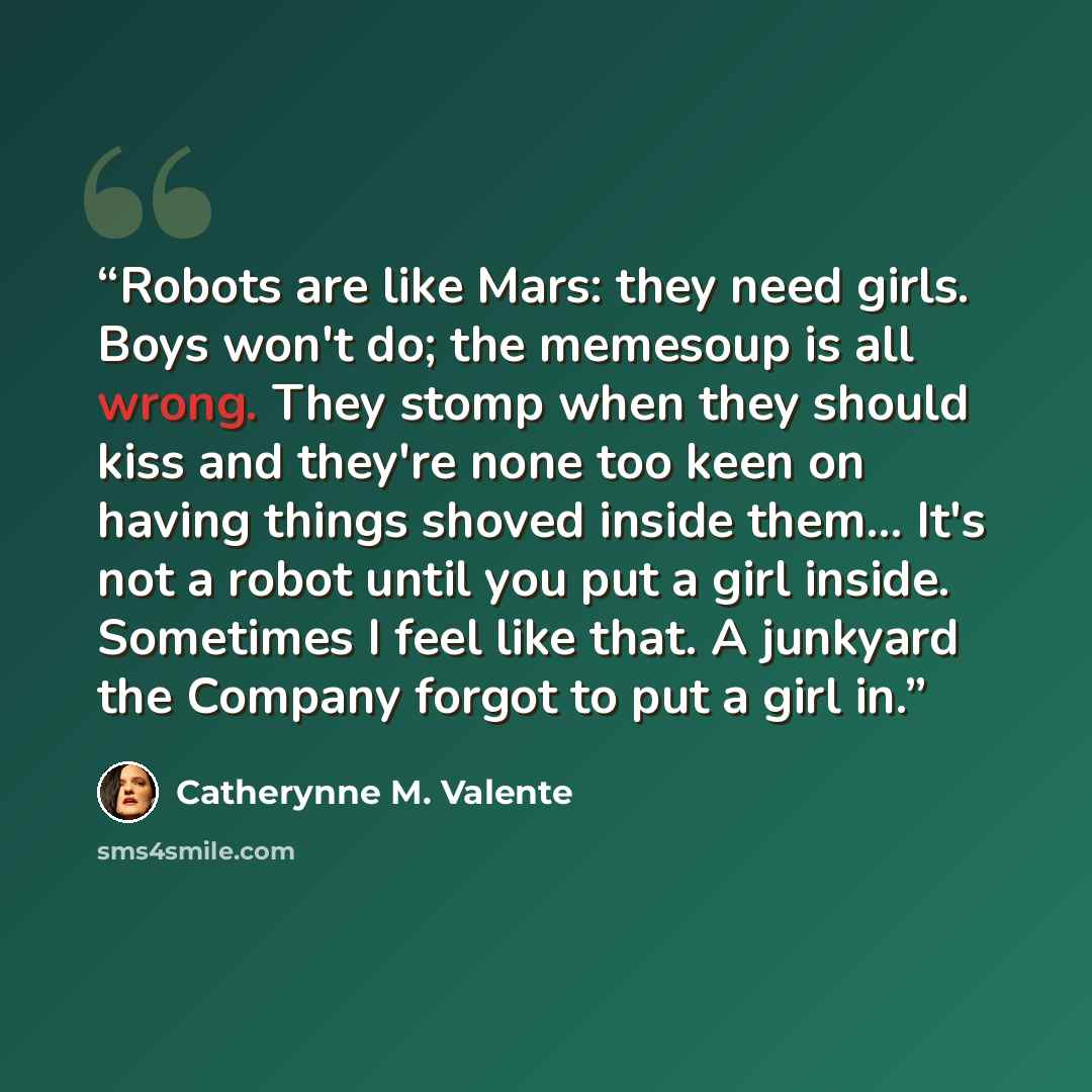 “Robots are like Mars: they need girls. Boys won't do; the memesoup is all wrong. They stomp when they should kiss and they're none too keen on having things shoved inside them... It's not a robot until you put a girl inside. Sometimes I feel like that. A junkyard the Company forgot to put a girl in.” quote by Catherynne M. Valente