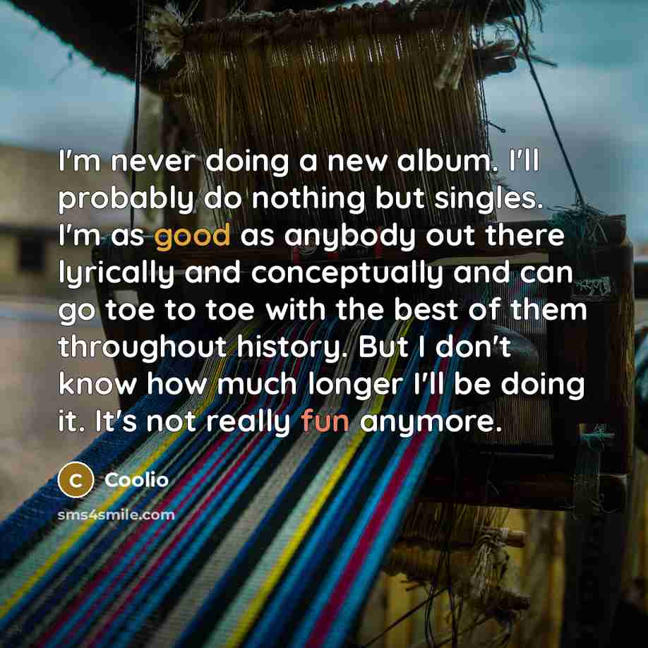 “I'm never doing a new album. I'll probably do nothing but singles. I'm as good as anybody out there lyrically and conceptually and can go toe to toe with the best of them throughout history. But I don't know how much longer I'll be doing it. It's not really fun anymore.” quote by Coolio