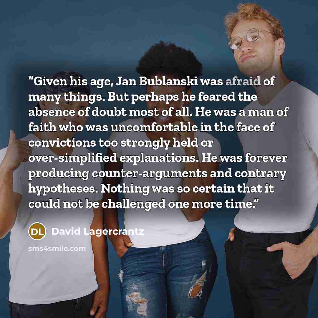 “Given his age, Jan Bublanski was afraid of many things. But perhaps he feared the absence of doubt most of all. He was a man of faith who was uncomfortable in the face of convictions too strongly held or over-simplified explanations. He was forever producing counter-arguments and contrary…” quote by David Lagercrantz