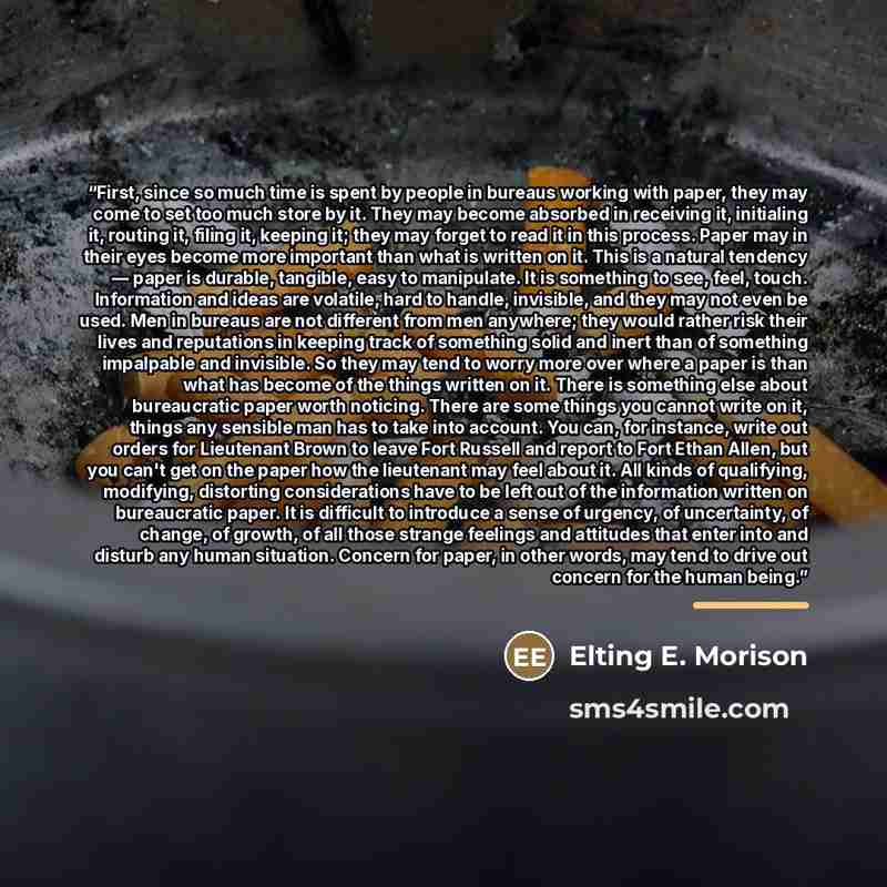 “First, since so much time is spent by people in bureaus working with paper, they may come to set too much store by it. They may become absorbed in receiving it, initialing it, routing it, filing it, keeping it; they may forget to read it in this process. Paper may in their eyes become more…” quote by Anonymous