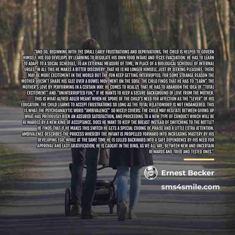 “And so, beginning with the small early frustrations and deprivations, the child is helped to govern himself. his ego develops by learning to regulate his own food intake and feces evacuation: he has to learn to adapt to a social schedule, to an external measure of time, in place of a biological…” quote by Ernest Becker