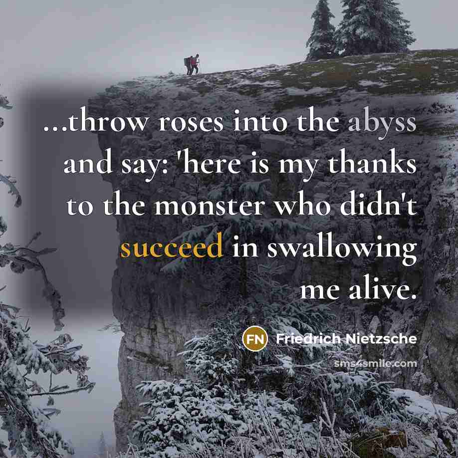 “...throw roses into the abyss and say: 'here is my thanks to the monster who didn't succeed in swallowing me alive.” quote by Friedrich Nietzsche