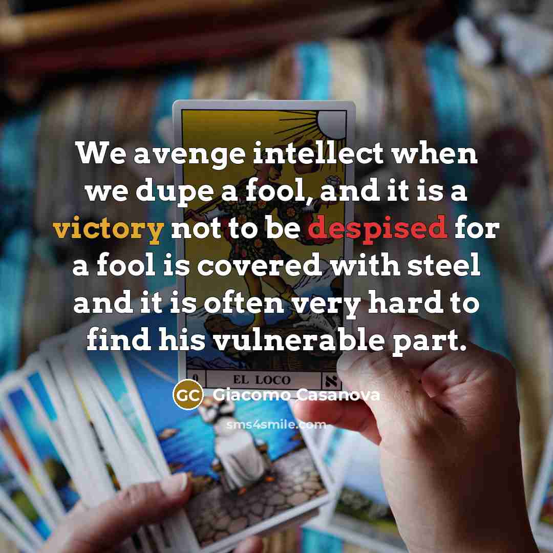 “We avenge intellect when we dupe a fool, and it is a victory not to be despised for a fool is covered with steel and it is often very hard to find his vulnerable part.” quote by Giacomo Casanova
