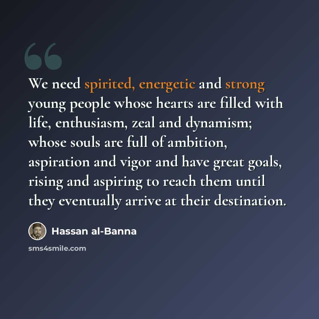 “We need spirited, energetic and strong young people whose hearts are filled with life, enthusiasm, zeal and dynamism; whose souls are full of ambition, aspiration and vigor and have great goals, rising and aspiring to reach them until they eventually arrive at their destination.” quote by Hassan al-Banna