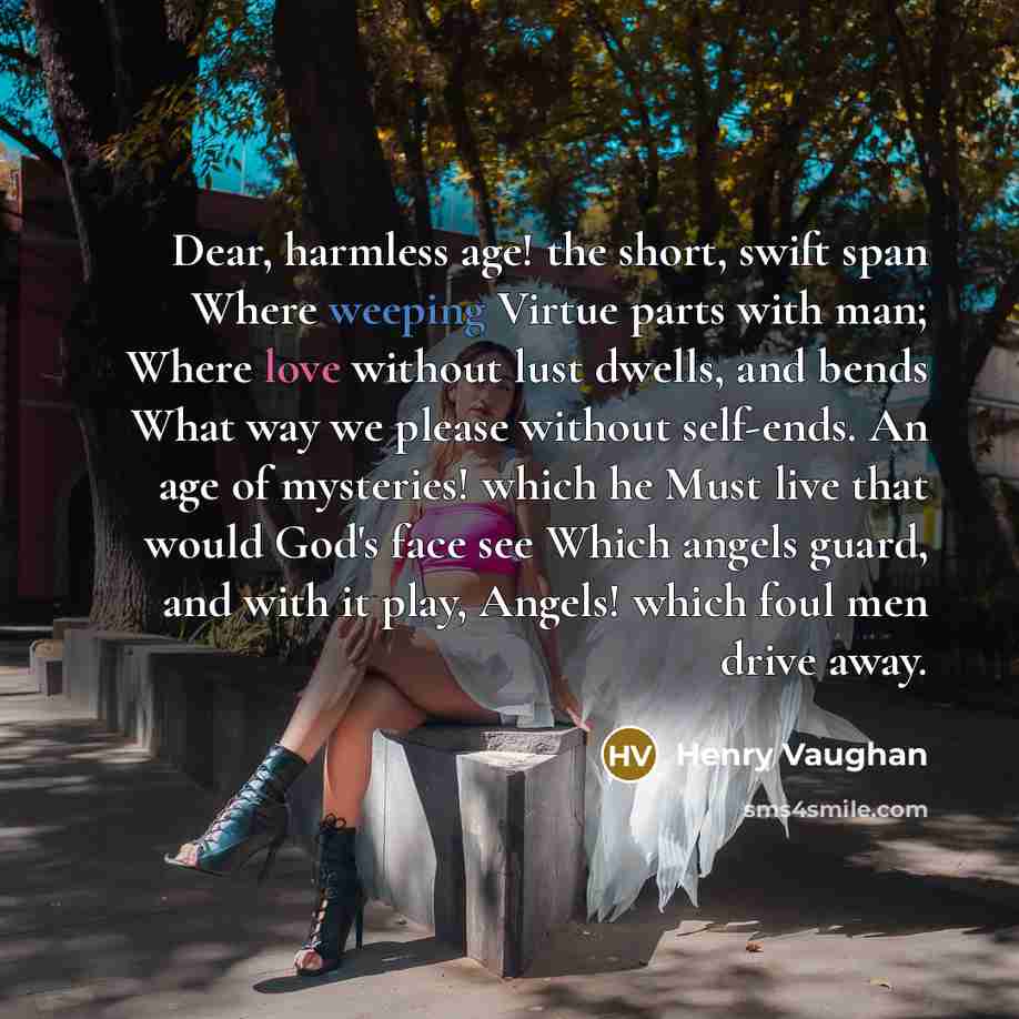 “Dear, harmless age! the short, swift span Where weeping Virtue parts with man; Where love without lust dwells, and bends What way we please without self-ends. An age of mysteries! which he Must live that would God's face see Which angels guard, and with it play, Angels! which foul men drive away.” quote by Henry Vaughan