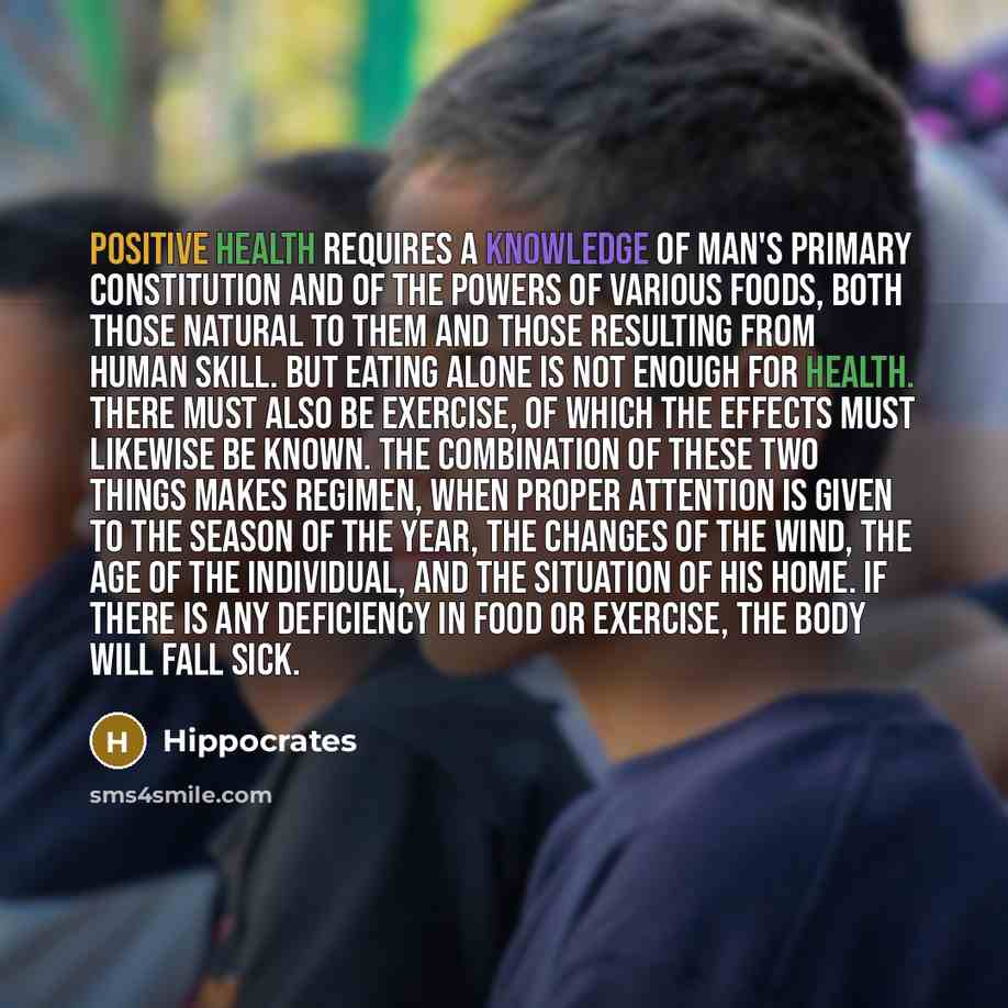 “Positive health requires a knowledge of man's primary constitution and of the powers of various foods, both those natural to them and those resulting from human skill. But eating alone is not enough for health. There must also be exercise, of which the effects must likewise be known. The…” quote by Hippocrates