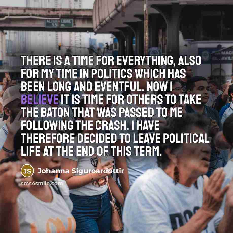 “There is a time for everything, also for my time in politics which has been long and eventful. Now I believe it is time for others to take the baton that was passed to me following the crash. I have therefore decided to leave political life at the end of this term.” quote by Johanna Siguroardottir