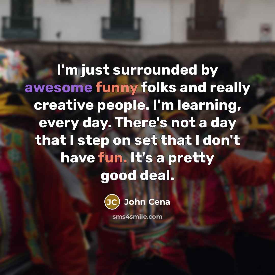 “I'm just surrounded by awesome funny folks and really creative people. I'm learning, every day. There's not a day that I step on set that I don't have fun. It's a pretty good deal.” quote by John Cena