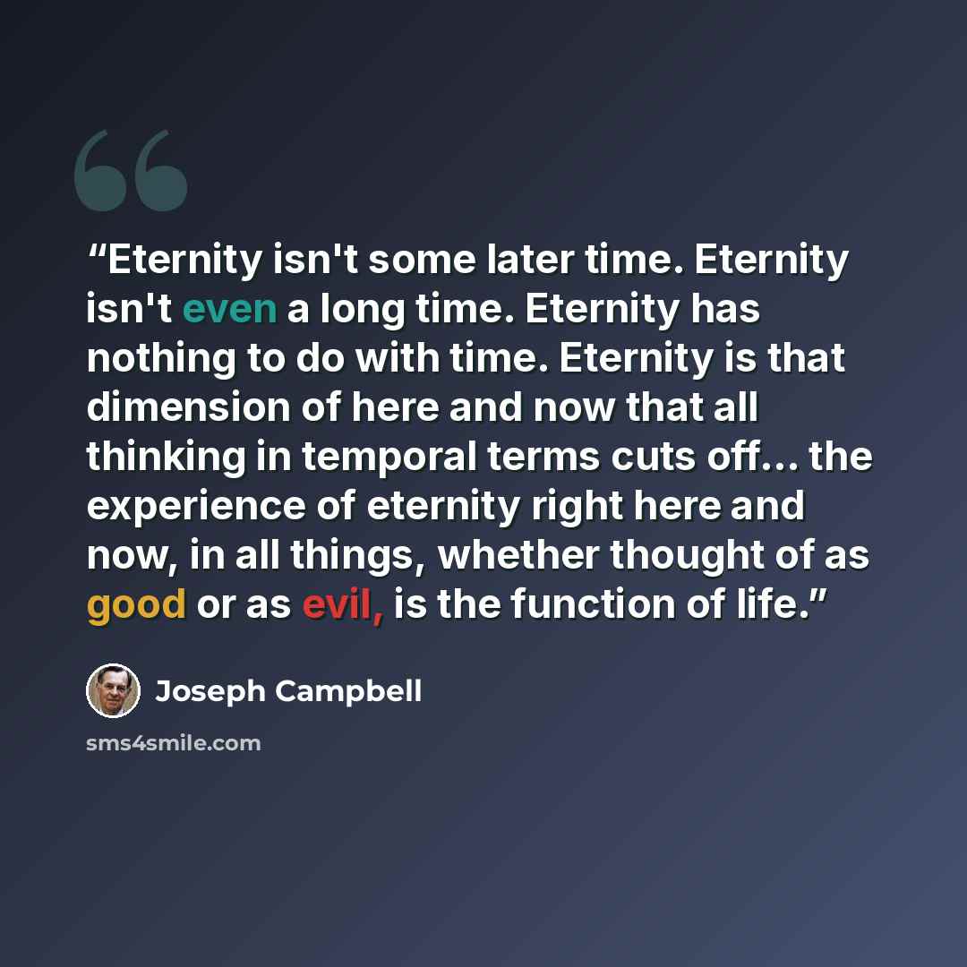 “Eternity isn't some later time. Eternity isn't even a long time. Eternity has nothing to do with time. Eternity is that dimension of here and now that all thinking in temporal terms cuts off… the experience of eternity right here and now, in all things, whether thought of as good or as evil, is…” quote by Joseph Campbell