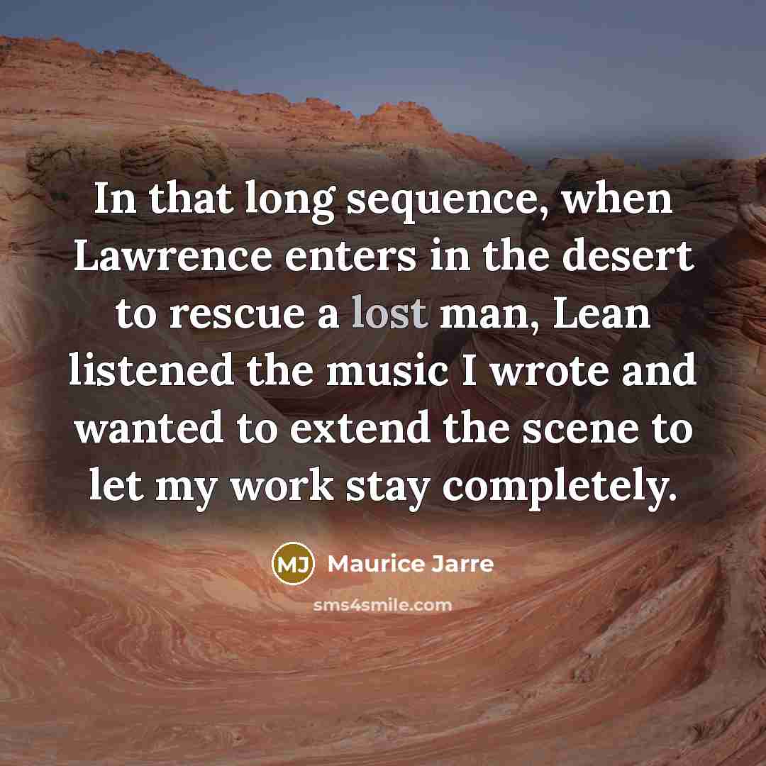 “In that long sequence, when Lawrence enters in the desert to rescue a lost man, Lean listened the music I wrote and wanted to extend the scene to let my work stay completely.” quote by Maurice Jarre