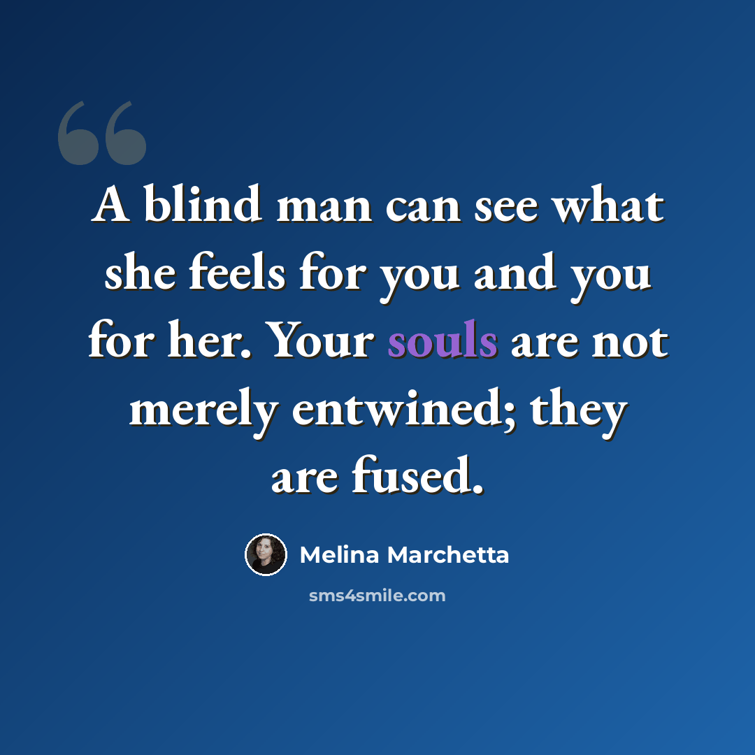“A blind man can see what she feels for you and you for her. Your souls are not merely entwined; they are fused.” quote by Melina Marchetta