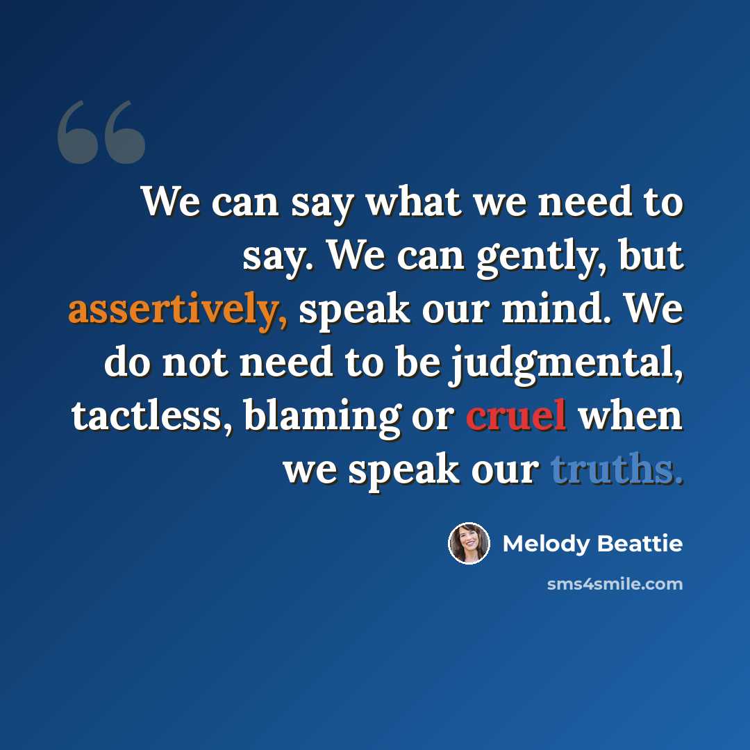 “We can say what we need to say. We can gently, but assertively, speak our mind. We do not need to be judgmental, tactless, blaming or cruel when we speak our truths.” quote by Melody Beattie