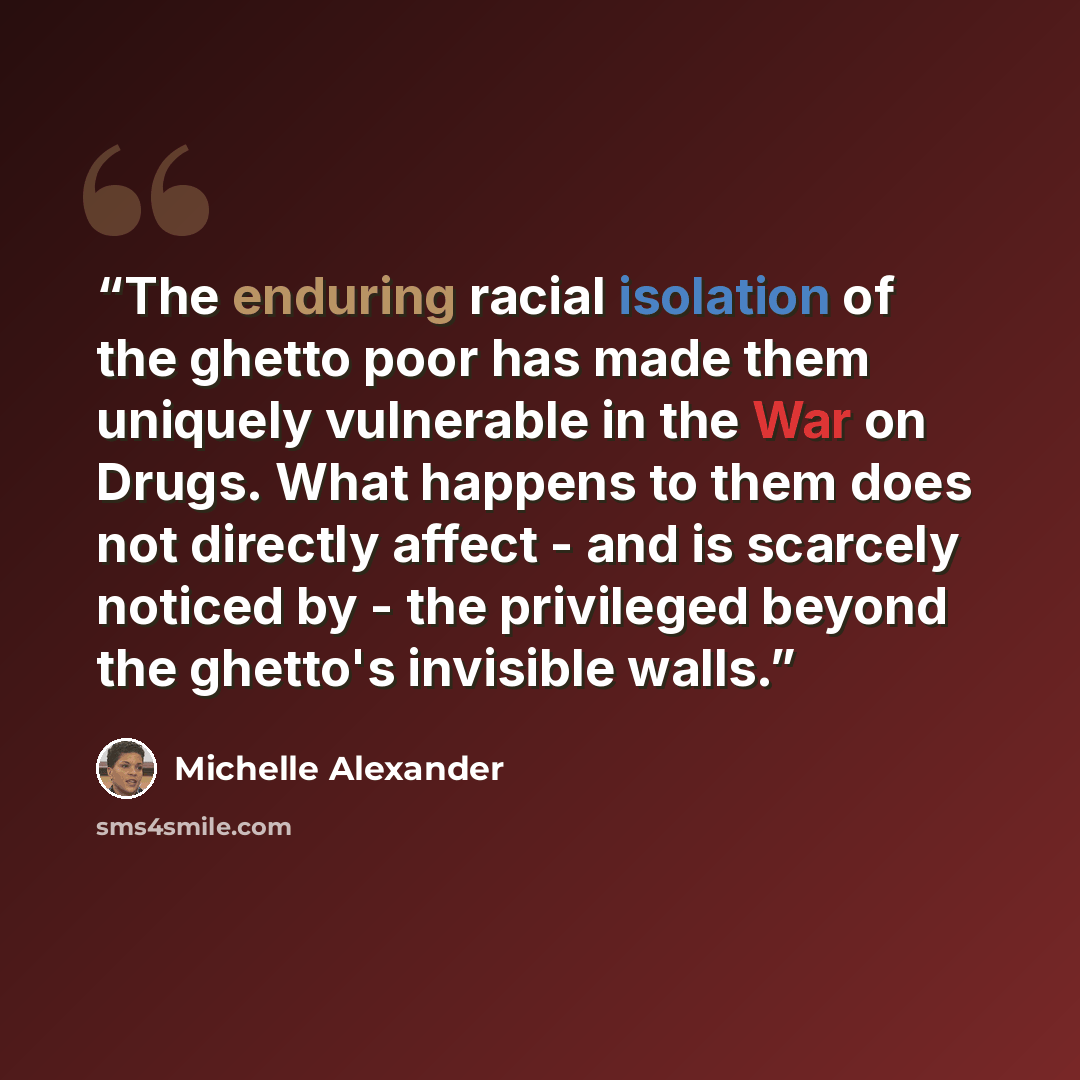 “The enduring racial isolation of the ghetto poor has made them uniquely vulnerable in the War on Drugs. What happens to them does not directly affect - and is scarcely noticed by - the privileged beyond the ghetto's invisible walls.” quote by Michelle Alexander