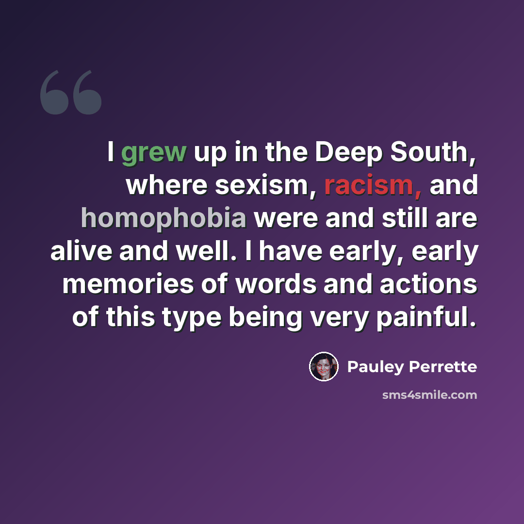“I grew up in the Deep South, where sexism, racism, and homophobia were and still are alive and well. I have early, early memories of words and actions of this type being very painful.” quote by Pauley Perrette