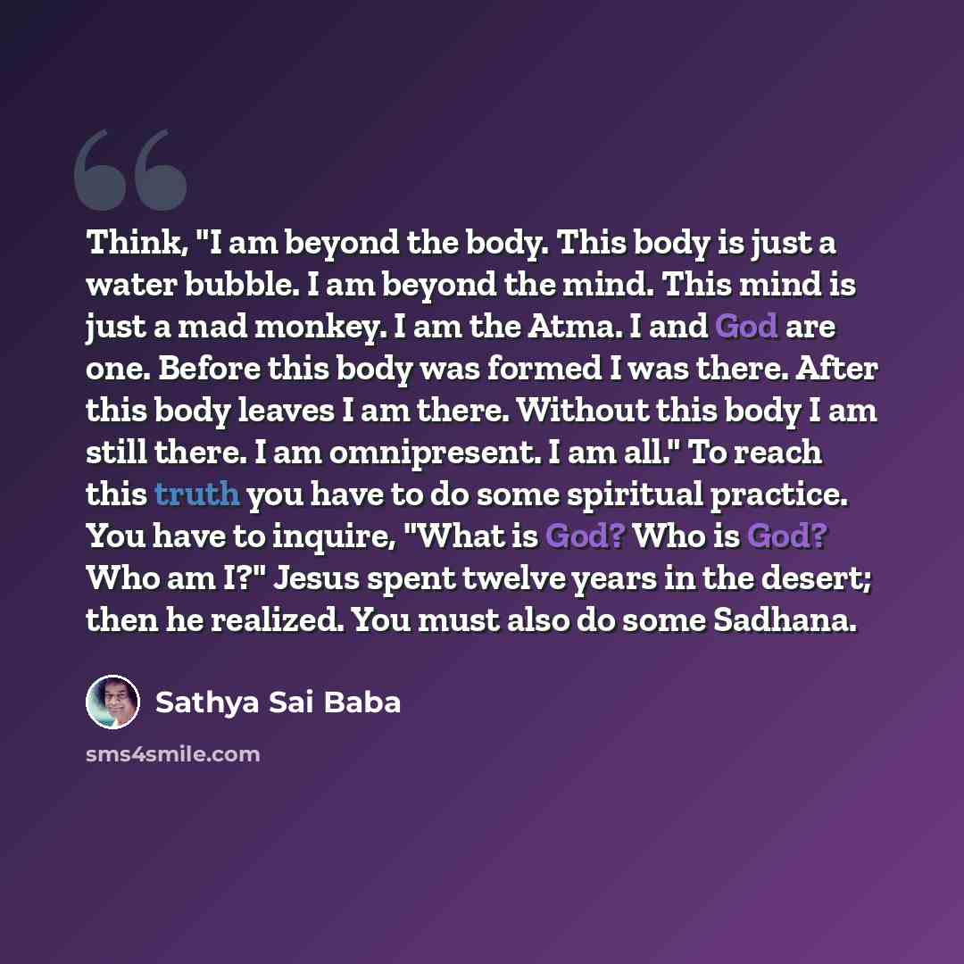 “Think, "I am beyond the body. This body is just a water bubble. I am beyond the mind. This mind is just a mad monkey. I am the Atma. I and God are one. Before this body was formed I was there. After this body leaves I am there. Without this body I am still there. I am omnipresent. I am all." To…” quote by Sathya Sai Baba