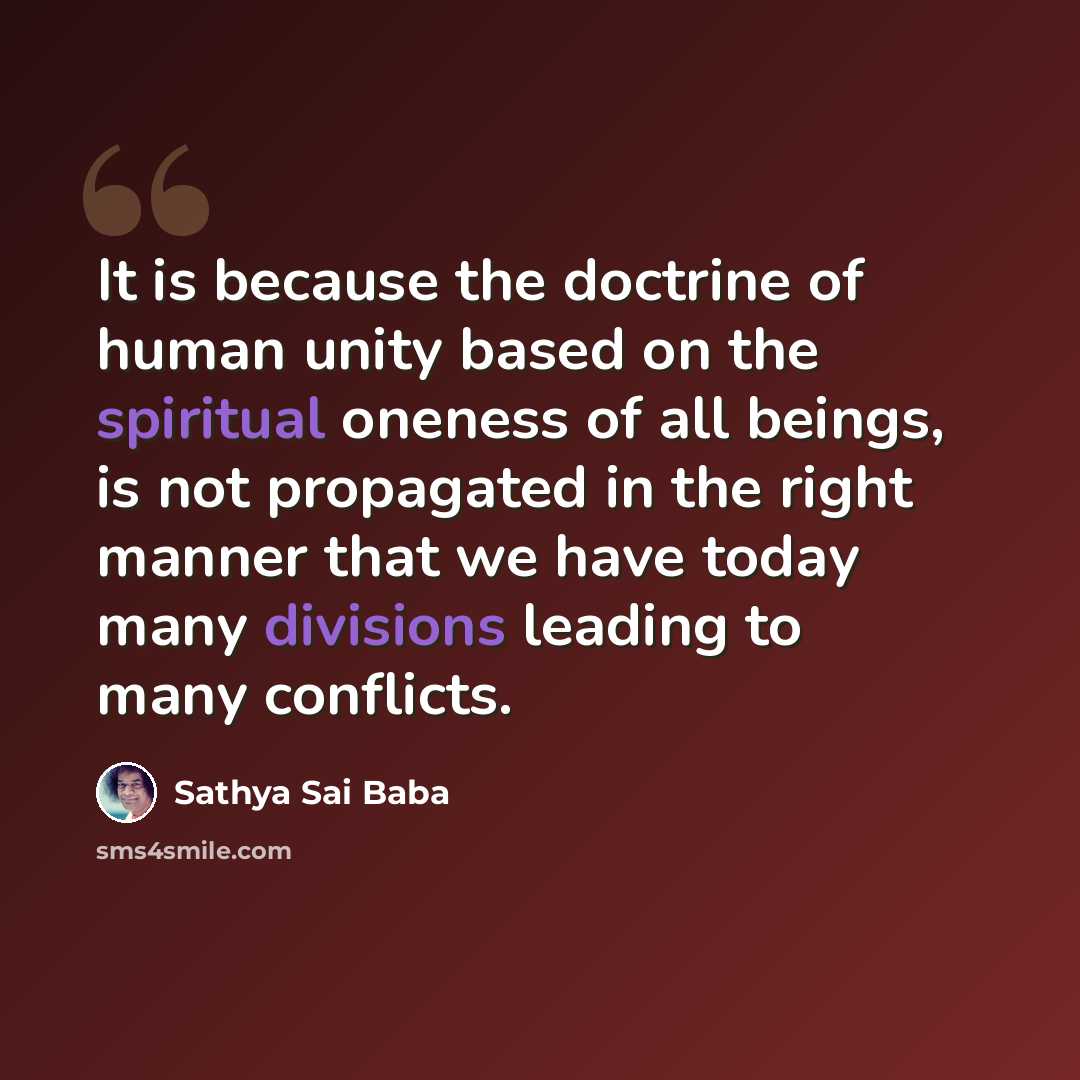 “It is because the doctrine of human unity based on the spiritual oneness of all beings, is not propagated in the right manner that we have today many divisions leading to many conflicts.” quote by Sathya Sai Baba