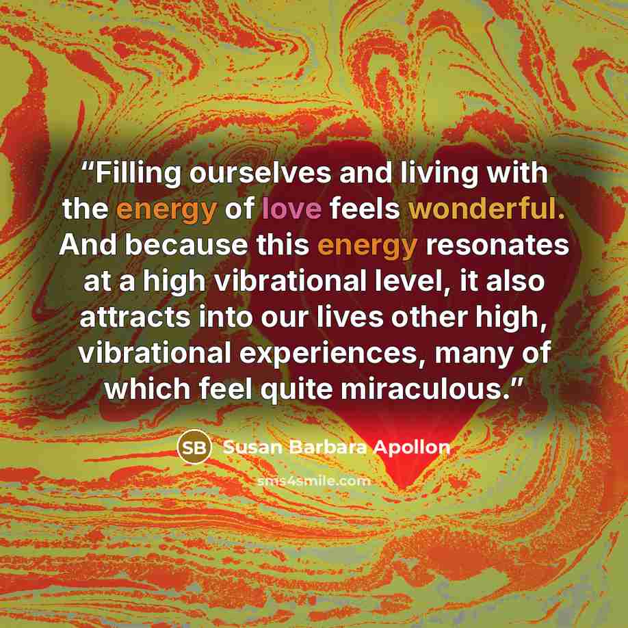 “Filling ourselves and living with the energy of love feels wonderful. And because this energy resonates at a high vibrational level, it also attracts into our lives other high, vibrational experiences, many of which feel quite miraculous.” quote by Susan Barbara Apollon